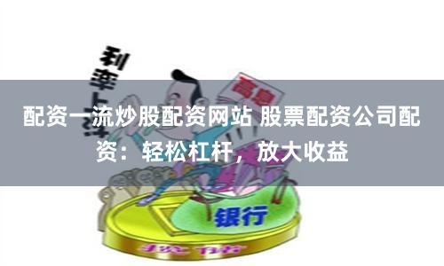 配资一流炒股配资网站 股票配资公司配资：轻松杠杆，放大收益