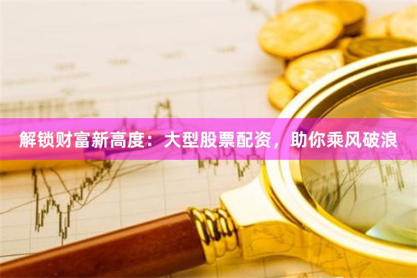 解锁财富新高度：大型股票配资，助你乘风破浪