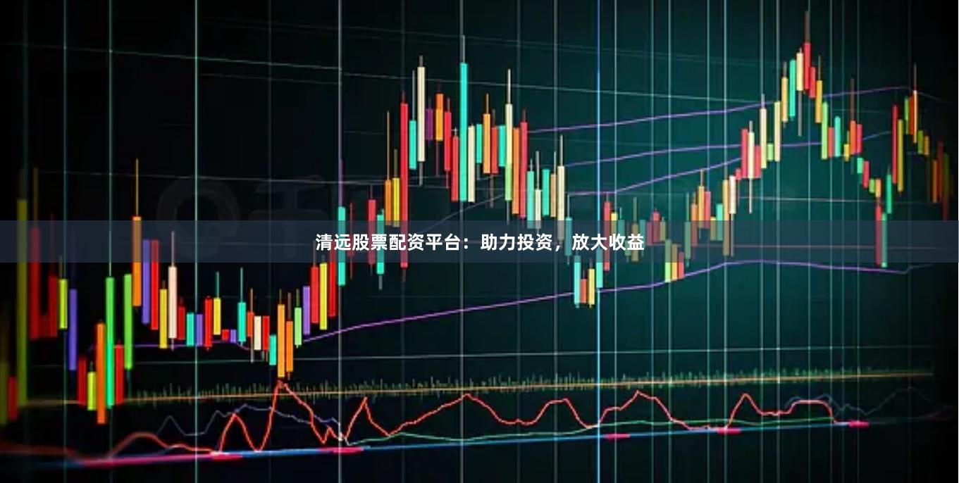 清远股票配资平台：助力投资，放大收益