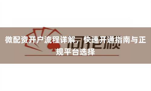 微配资开户流程详解，快速开通指南与正规平台选择