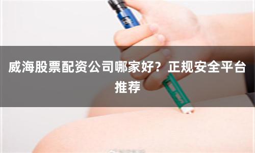 威海股票配资公司哪家好？正规安全平台推荐