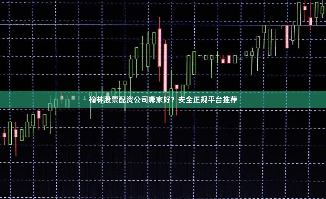 榆林股票配资公司哪家好？安全正规平台推荐